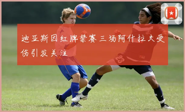 迪亚斯因红牌禁赛三场阿什拉夫受伤引发关注