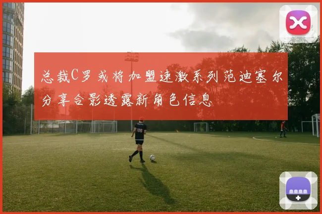 总裁C罗或将加盟速激系列范迪塞尔分享合影透露新角色信息