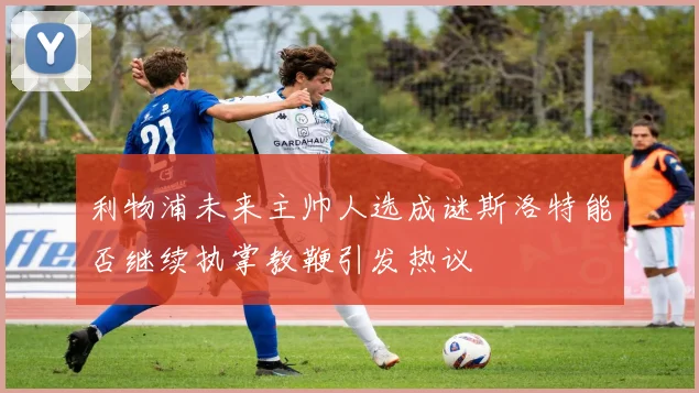 利物浦未来主帅人选成谜斯洛特能否继续执掌教鞭引发热议