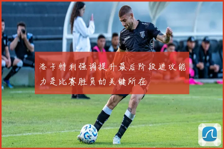 洛卡特利强调提升最后阶段进攻能力是比赛胜负的关键所在