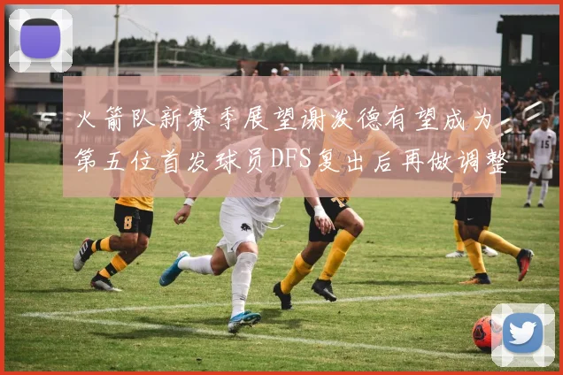 火箭队新赛季展望谢泼德有望成为第五位首发球员DFS复出后再做调整