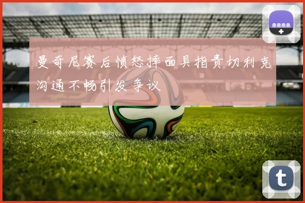 曼奇尼赛后愤怒摔面具指责切利克沟通不畅引发争议
