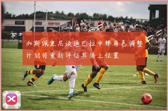 加斯佩里尼谈迪巴拉中锋角色调整计划将重新评估其场上位置
