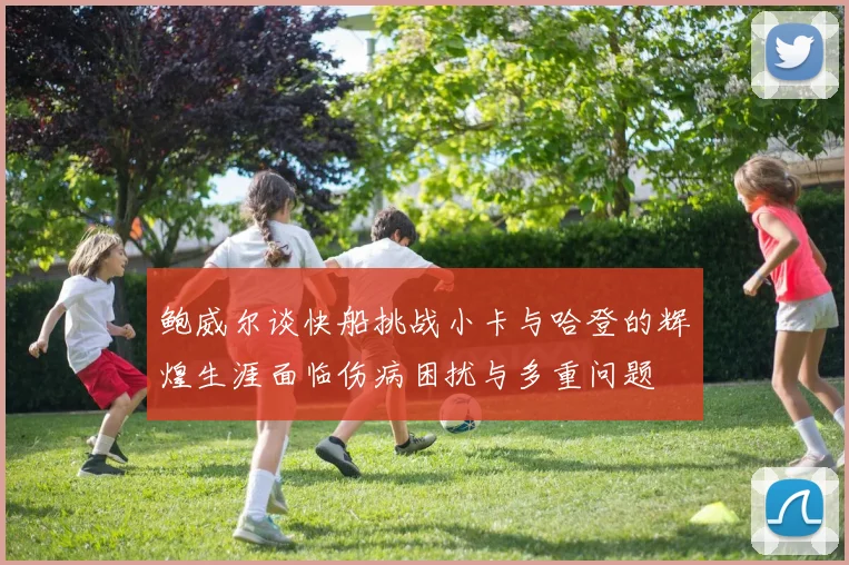 鲍威尔谈快船挑战小卡与哈登的辉煌生涯面临伤病困扰与多重问题