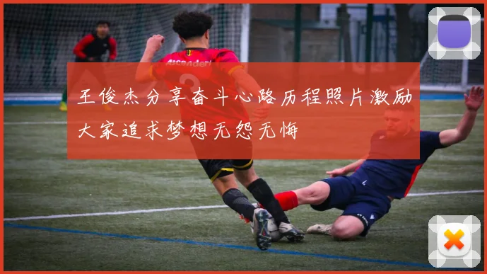 王俊杰分享奋斗心路历程照片激励大家追求梦想无怨无悔