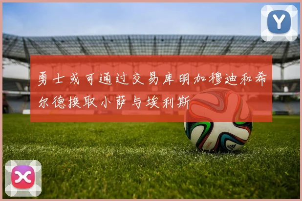 勇士或可通过交易库明加穆迪和希尔德换取小萨与埃利斯