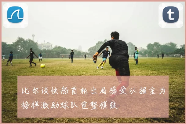 比尔谈快船首轮出局感受以掘金为榜样激励球队重整旗鼓