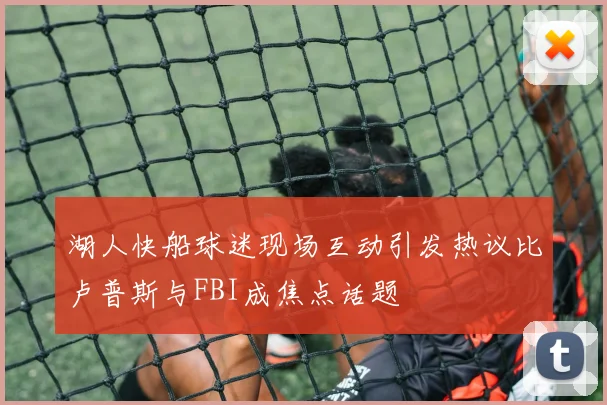 湖人快船球迷现场互动引发热议比卢普斯与FBI成焦点话题