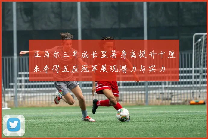 亚马尔三年成长显著身高提升十厘米夺得五座冠军展现潜力与实力
