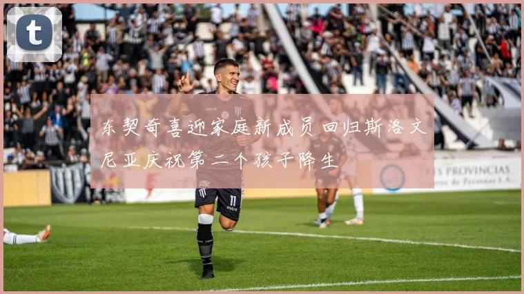 东契奇喜迎家庭新成员回归斯洛文尼亚庆祝第二个孩子降生