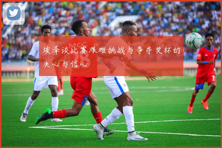 埃泽谈比赛艰难挑战与争夺奖杯的决心与信心