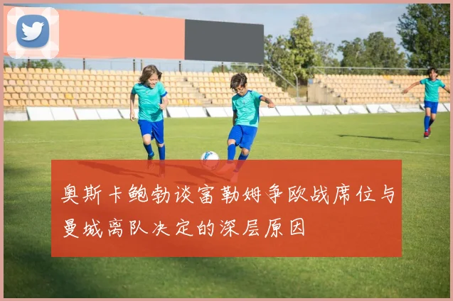 奥斯卡鲍勃谈富勒姆争欧战席位与曼城离队决定的深层原因