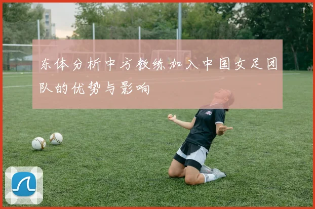 东体分析中方教练加入中国女足团队的优势与影响