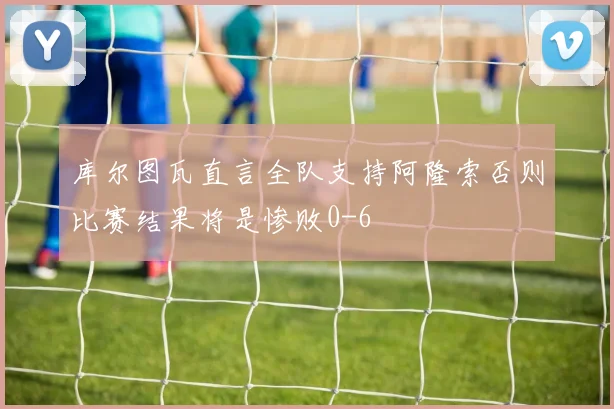 库尔图瓦直言全队支持阿隆索否则比赛结果将是惨败0-6