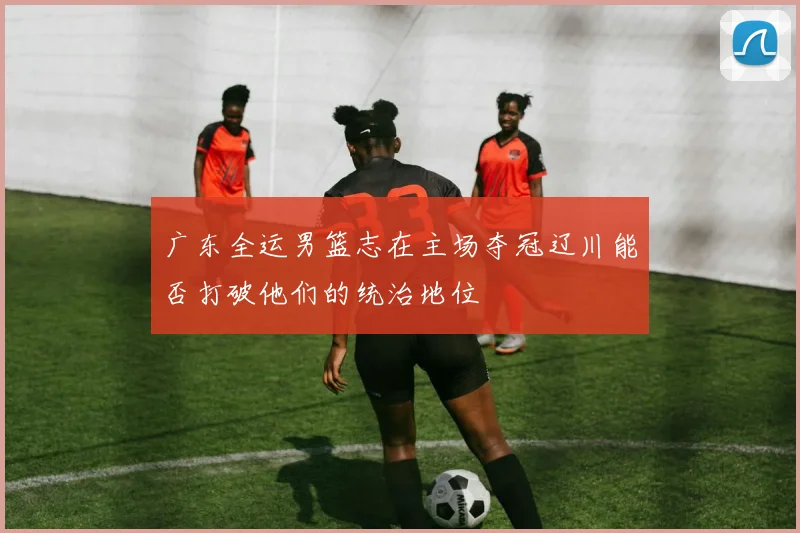 广东全运男篮志在主场夺冠辽川能否打破他们的统治地位