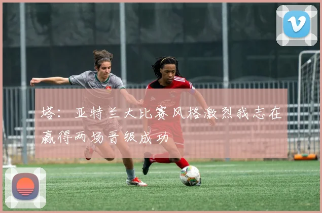 塔：亚特兰大比赛风格激烈我志在赢得两场晋级成功