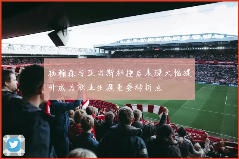 杨瀚森与亚当斯相撞后表现大幅提升成为职业生涯重要转折点
